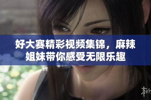 好大賽精彩視頻集錦，麻辣姐妹帶你感受無(wú)限樂(lè)趣