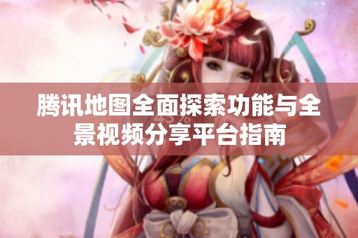 騰訊地圖全面探索功能與全景視頻分享平臺指南