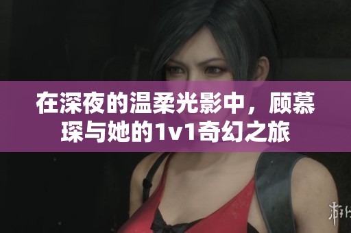 在深夜的溫柔光影中，顧慕琛與她的1v1奇幻之旅