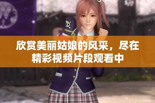 欣賞美麗姑娘的風采，盡在精彩視頻片段觀看中