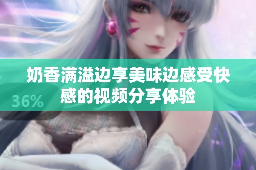 奶香滿溢邊享美味邊感受快感的視頻分享體驗(yàn)