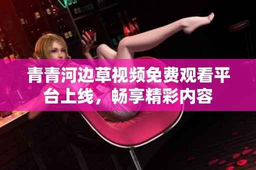 青青河邊草視頻免費(fèi)觀看平臺(tái)上線，暢享精彩內(nèi)容