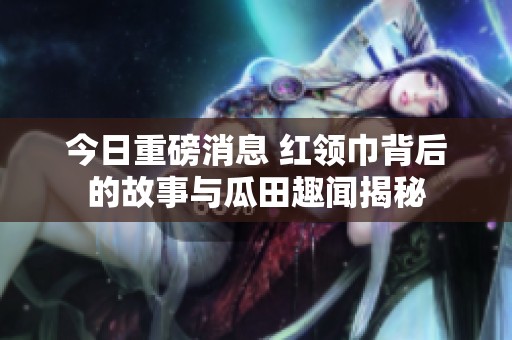 今日重磅消息 紅領巾背后的故事與瓜田趣聞揭秘
