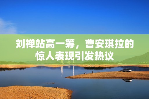 劉禪站高一籌，曹安琪拉的驚人表現引發(fā)熱議