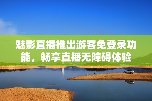魅影直播推出游客免登錄功能，暢享直播無障礙體驗