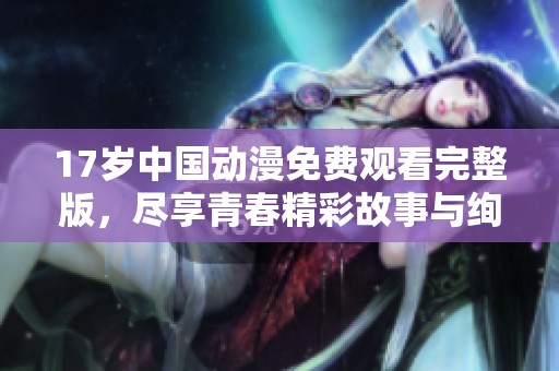 17歲中國動漫免費(fèi)觀看完整版，盡享青春精彩故事與絢麗畫面