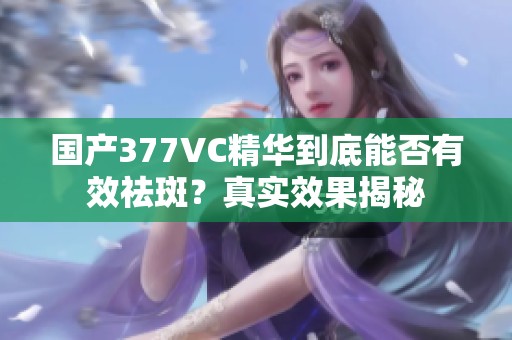 國產(chǎn)377VC精華到底能否有效祛斑？真實效果揭秘