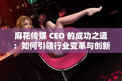 麻花傳媒 CEO 的成功之道：如何引領(lǐng)行業(yè)變革與創(chuàng)新