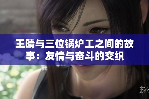 王晴與三位鍋爐工之間的故事:友情與奮斗的交織 王晴與三位鍋爐工之間的故事:友情與奮斗的交織