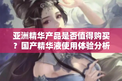 亞洲精華產(chǎn)品是否值得購買？國產(chǎn)精華液使用體驗分析