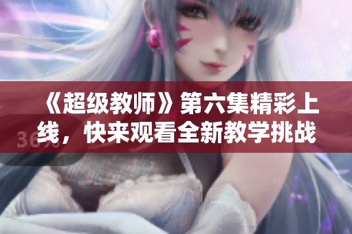《超級教師》第六集精彩上線，快來觀看全新教學(xué)挑戰(zhàn)！