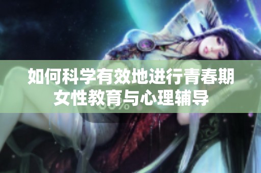 如何科學(xué)有效地進(jìn)行青春期女性教育與心理輔導(dǎo)
