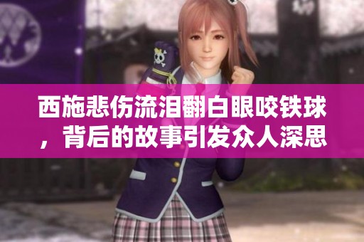 西施悲傷流淚翻白眼咬鐵球，背后的故事引發(fā)眾人深思