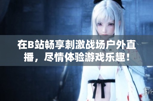 在B站暢享刺激戰(zhàn)場(chǎng)戶(hù)外直播，盡情體驗(yàn)游戲樂(lè)趣！