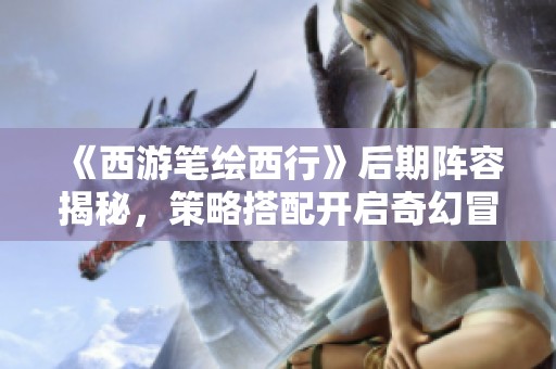 《西游筆繪西行》后期陣容揭秘，策略搭配開啟奇幻冒險(xiǎn)新篇章