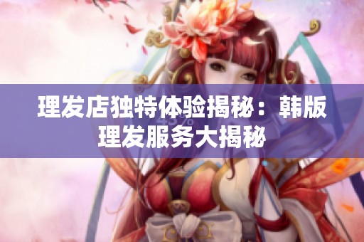 理發(fā)店獨特體驗揭秘：韓版理發(fā)服務大揭秘