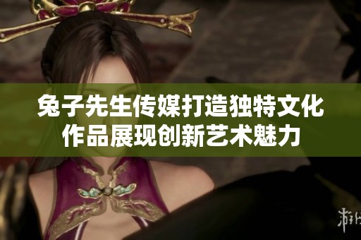兔子先生傳媒打造獨(dú)特文化作品展現(xiàn)創(chuàng)新藝術(shù)魅力
