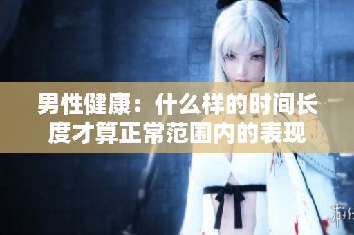 男性健康：什么樣的時(shí)間長(zhǎng)度才算正常范圍內(nèi)的表現(xiàn)