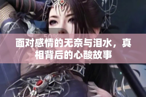 面對感情的無奈與淚水，真相背后的心酸故事