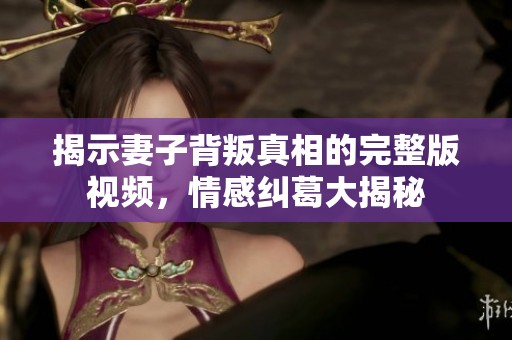 揭示妻子背叛真相的完整版視頻，情感糾葛大揭秘