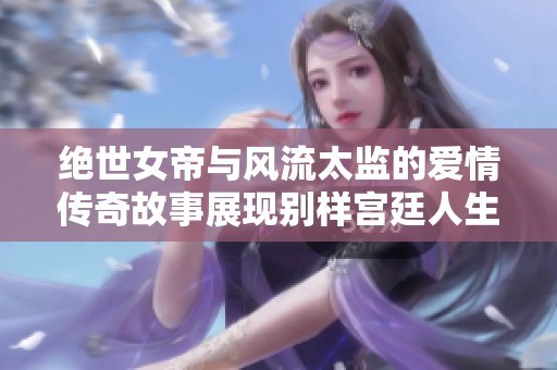 絕世女帝與風(fēng)流太監(jiān)的愛情傳奇故事展現(xiàn)別樣宮廷人生