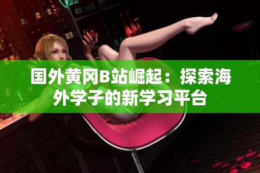國外黃岡B站崛起：探索海外學子的新學習平臺
