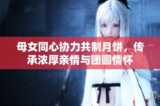 母女同心協(xié)力共制月餅，傳承濃厚親情與團(tuán)圓情懷