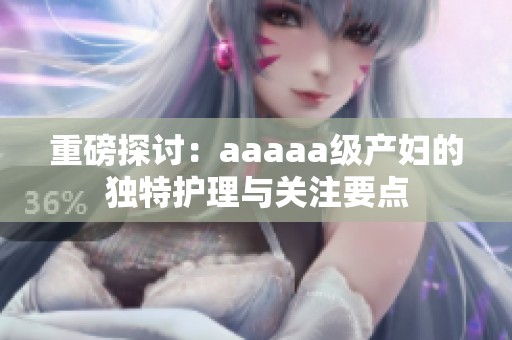 重磅探討：aaaaa級(jí)產(chǎn)婦的獨(dú)特護(hù)理與關(guān)注要點(diǎn)