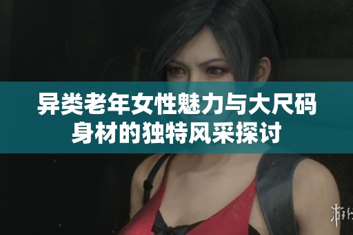 異類老年女性魅力與大尺碼身材的獨特風采探討