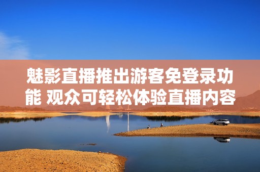魅影直播推出游客免登錄功能 觀眾可輕松體驗直播內(nèi)容