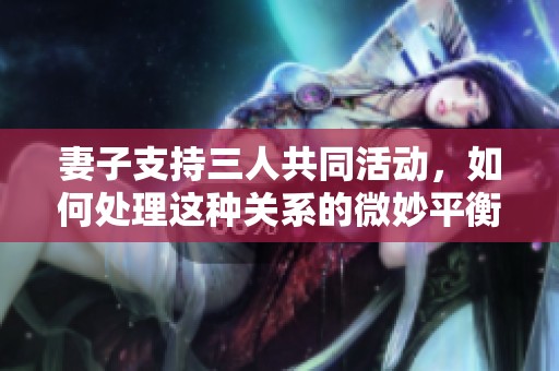 妻子支持三人共同活動(dòng)，如何處理這種關(guān)系的微妙平衡