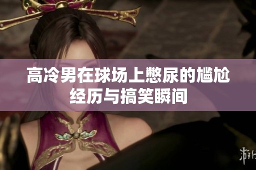 高冷男在球場上憋尿的尷尬經歷與搞笑瞬間
