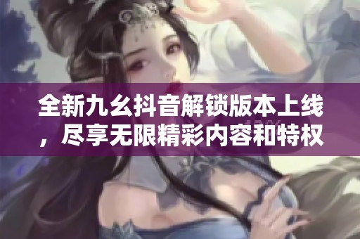 全新九幺抖音解鎖版本上線，盡享無限精彩內(nèi)容和特權(quán)體驗(yàn)