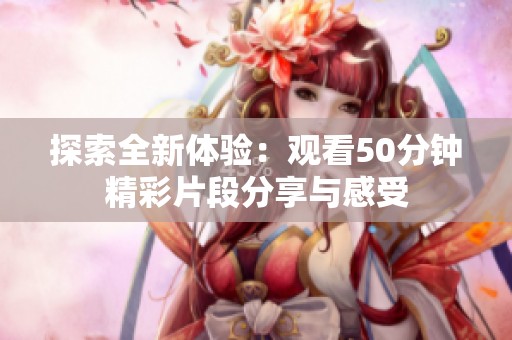 探索全新體驗(yàn)：觀看50分鐘精彩片段分享與感受
