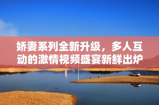 嬌妻系列全新升級(jí)，多人互動(dòng)的激情視頻盛宴新鮮出爐
