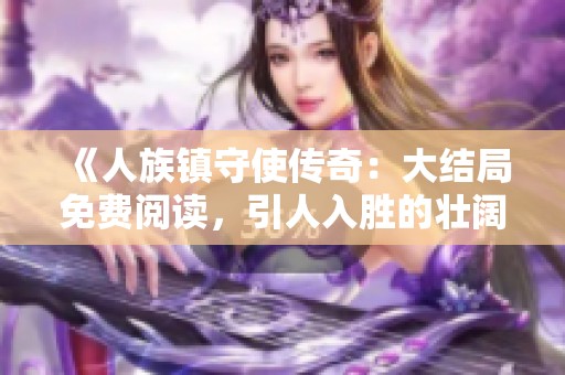 《人族鎮(zhèn)守使傳奇：大結(jié)局免費(fèi)閱讀，引人入勝的壯闊旅程》