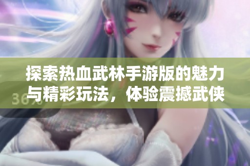 探索熱血武林手游版的魅力與精彩玩法，體驗(yàn)震撼武俠世界