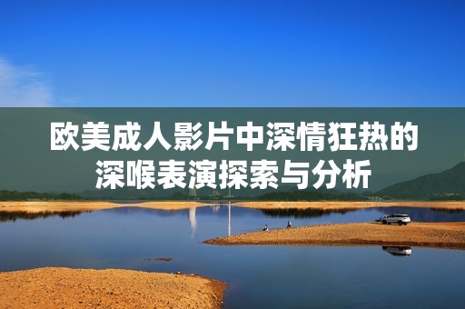 歐美成人影片中深情狂熱的深喉表演探索與分析