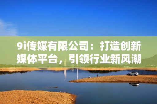 9i傳媒有限公司:打造創(chuàng)新媒體平臺,引領(lǐng)行業(yè)新風(fēng)潮 9i傳媒有限公司:打造創(chuàng)新媒體平臺,引領(lǐng)行業(yè)新風(fēng)潮
