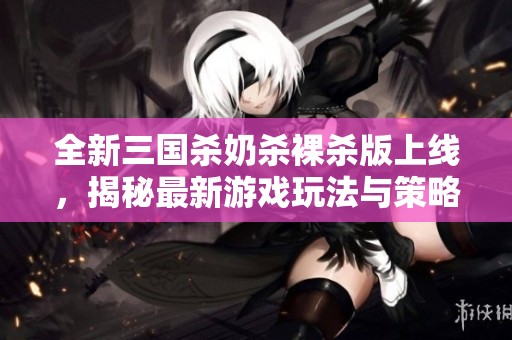 全新三國殺奶殺裸殺版上線，揭秘最新游戲玩法與策略技巧