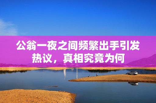 公翁一夜之間頻繁出手引發(fā)熱議，真相究竟為何