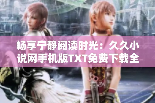 暢享寧靜閱讀時(shí)光：久久小說網(wǎng)手機(jī)版TXT免費(fèi)下載全攻略