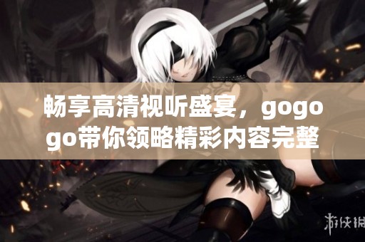 暢享高清視聽盛宴，gogogo帶你領(lǐng)略精彩內(nèi)容完整體驗