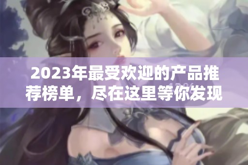 2023年最受歡迎的產(chǎn)品推薦榜單，盡在這里等你發(fā)現(xiàn)