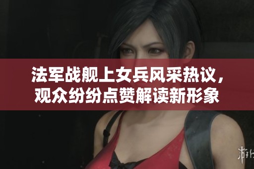 法軍戰(zhàn)艦上女兵風采熱議，觀眾紛紛點贊解讀新形象