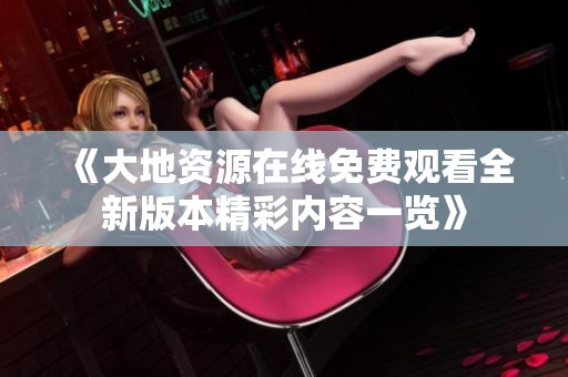 《大地資源在線免費觀看全新版本精彩內(nèi)容一覽》