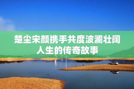 楚塵宋顏攜手共度波瀾壯闊人生的傳奇故事