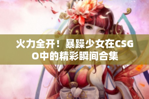 火力全開！暴躁少女在CSGO中的精彩瞬間合集