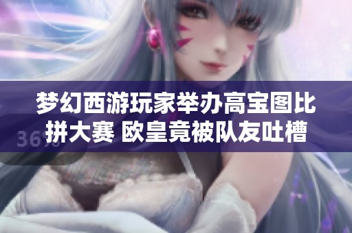 夢幻西游玩家舉辦高寶圖比拼大賽 歐皇竟被隊友吐槽