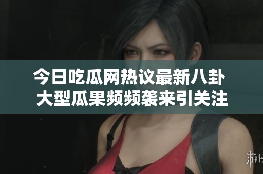今日吃瓜網(wǎng)熱議最新八卦 大型瓜果頻頻襲來引關(guān)注